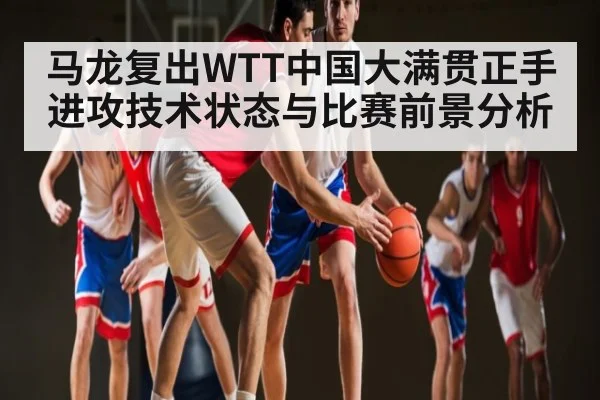 马龙复出WTT中国大满贯正手进攻技术状态与比赛前景分析