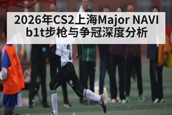 2026年CS2上海Major NAVI b1t步枪与争冠深度分析