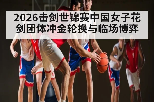 2026击剑世锦赛中国女子花剑团体冲金轮换与临场博弈
